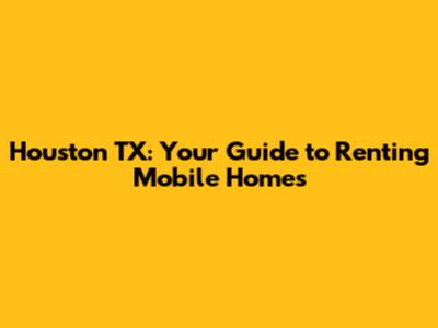 Houston TX: Your Guide to Renting Mobile Homes