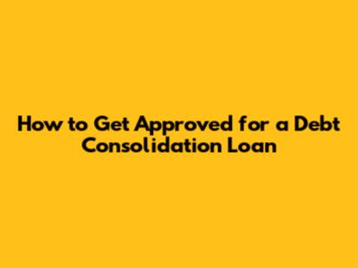 How to Get Approved for a Debt Consolidation Loan