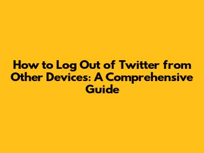 How to Log Out of Twitter from Other Devices: A Comprehensive Guide