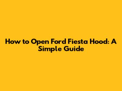 How to Open Ford Fiesta Hood: A Simple Guide