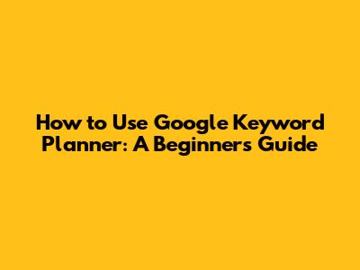 How to Use Google Keyword Planner: A Beginner's Guide