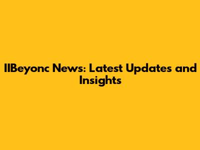 IIBeyonc News: Latest Updates and Insights