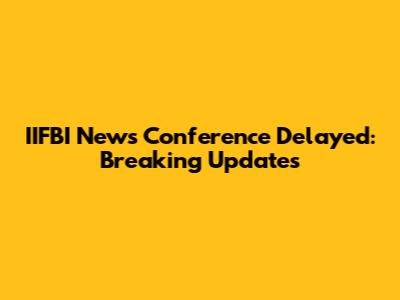 IIFBI News Conference Delayed: Breaking Updates