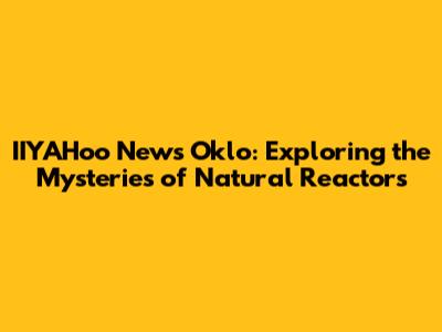IIYAHoo News Oklo: Exploring the Mysteries of Natural Reactors