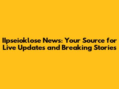 IIpseioklose News: Your Source for Live Updates and Breaking Stories