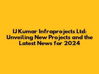 IJ Kumar Infraprojects Ltd: Unveiling New Projects and the Latest News for 2024