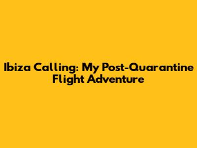 Ibiza Calling: My Post-Quarantine Flight Adventure