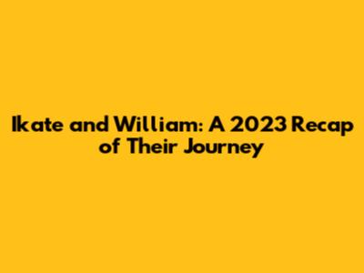 Ikate and William: A 2023 Recap of Their Journey