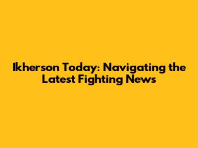 Ikherson Today: Navigating the Latest Fighting News