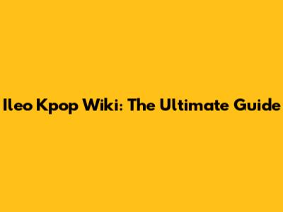 Ileo Kpop Wiki: The Ultimate Guide
