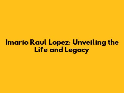Imario Raul Lopez: Unveiling the Life and Legacy