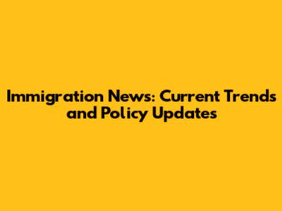 Immigration News: Current Trends and Policy Updates