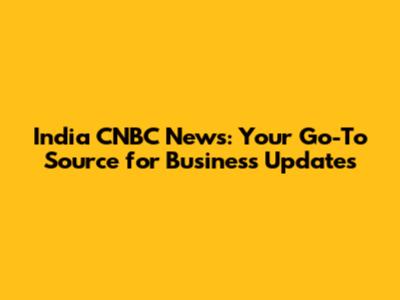 India CNBC News: Your Go-To Source for Business Updates