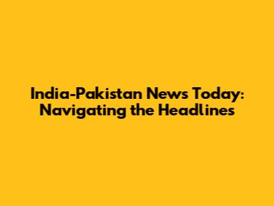 India-Pakistan News Today: Navigating the Headlines