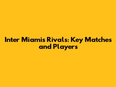 Inter Miami's Rivals: Key Matches and Players