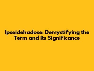 Ipseidehadose: Demystifying the Term and Its Significance