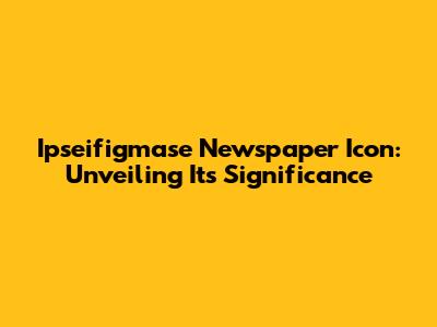 Ipseifigmase Newspaper Icon: Unveiling Its Significance