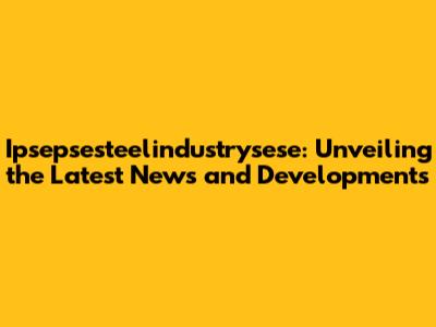 Ipsepsesteelindustrysese: Unveiling the Latest News and Developments