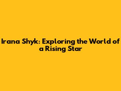 Irana Shyk: Exploring the World of a Rising Star