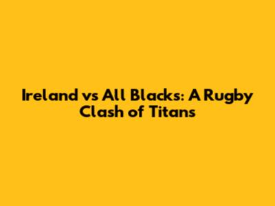Ireland vs All Blacks: A Rugby Clash of Titans