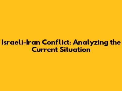 Israeli-Iran Conflict: Analyzing the Current Situation