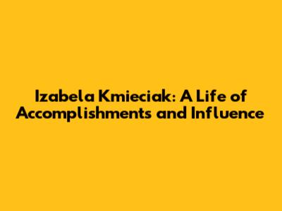 Izabela Kmieciak: A Life of Accomplishments and Influence