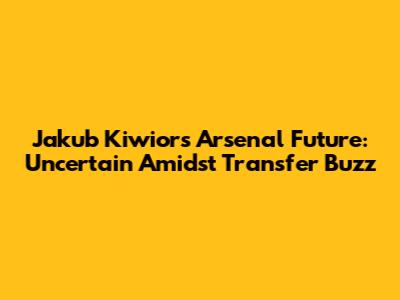 Jakub Kiwior's Arsenal Future: Uncertain Amidst Transfer Buzz