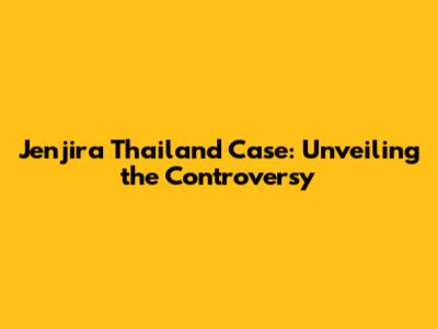 Jenjira Thailand Case: Unveiling the Controversy
