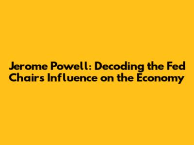 Jerome Powell: Decoding the Fed Chair's Influence on the Economy