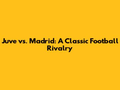 Juve vs. Madrid: A Classic Football Rivalry