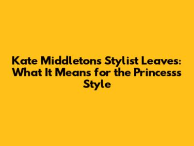 Kate Middleton's Stylist Leaves: What It Means for the Princess's Style
