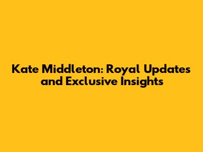 Kate Middleton: Royal Updates and Exclusive Insights