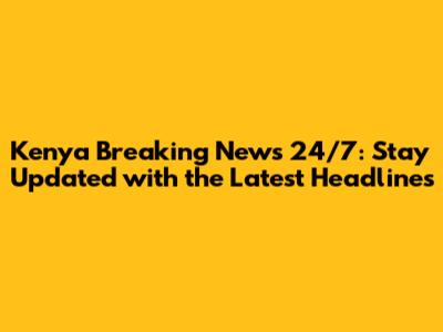 Kenya Breaking News 24/7: Stay Updated with the Latest Headlines