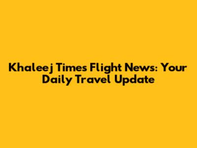 Khaleej Times Flight News: Your Daily Travel Update