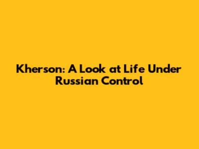 Kherson: A Look at Life Under Russian Control