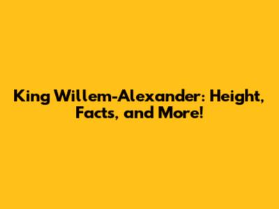 King Willem-Alexander: Height, Facts, and More!