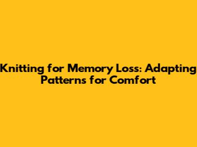 Knitting for Memory Loss: Adapting Patterns for Comfort