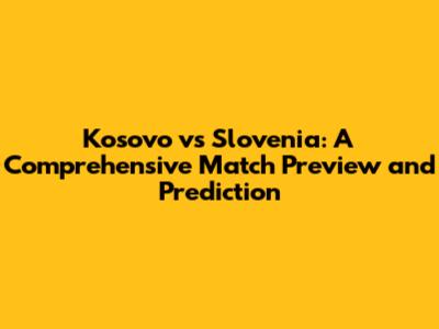 Kosovo vs Slovenia: A Comprehensive Match Preview and Prediction