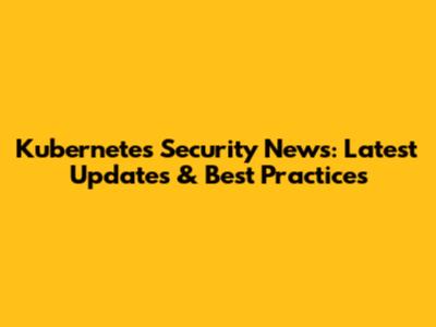 Kubernetes Security News: Latest Updates & Best Practices