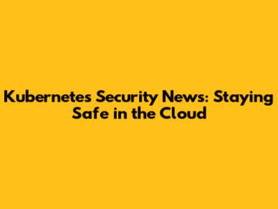 Kubernetes Security News: Staying Safe in the Cloud