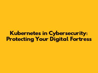 Kubernetes in Cybersecurity: Protecting Your Digital Fortress