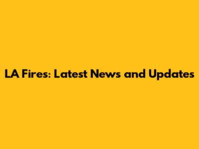 LA Fires: Latest News and Updates