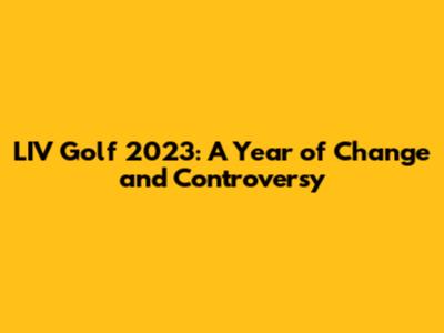 LIV Golf 2023: A Year of Change and Controversy