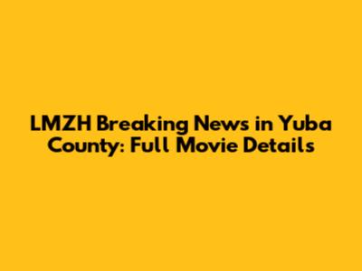 LMZH Breaking News in Yuba County: Full Movie Details