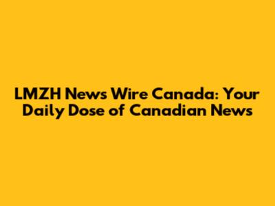 LMZH News Wire Canada: Your Daily Dose of Canadian News