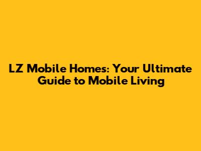 LZ Mobile Homes: Your Ultimate Guide to Mobile Living