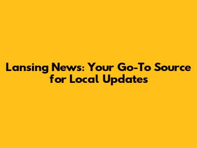 Lansing News: Your Go-To Source for Local Updates