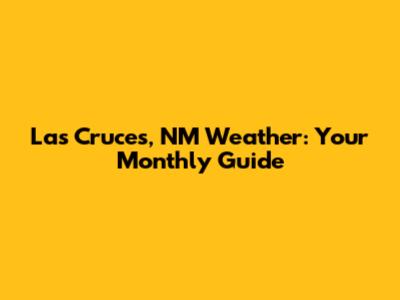 Las Cruces, NM Weather: Your Monthly Guide