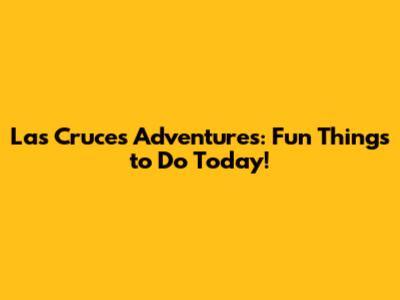 Las Cruces Adventures: Fun Things to Do Today!