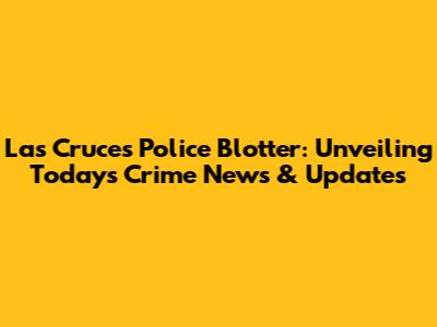 Las Cruces Police Blotter: Unveiling Today's Crime News & Updates